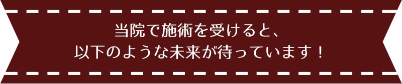 当院で施術を受けると、以下のような未来が待っています！